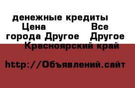 денежные кредиты! › Цена ­ 500 000 - Все города Другое » Другое   . Красноярский край